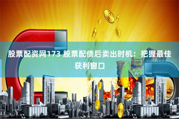 股票配资网173 股票配债后卖出时机：把握最佳获利窗口
