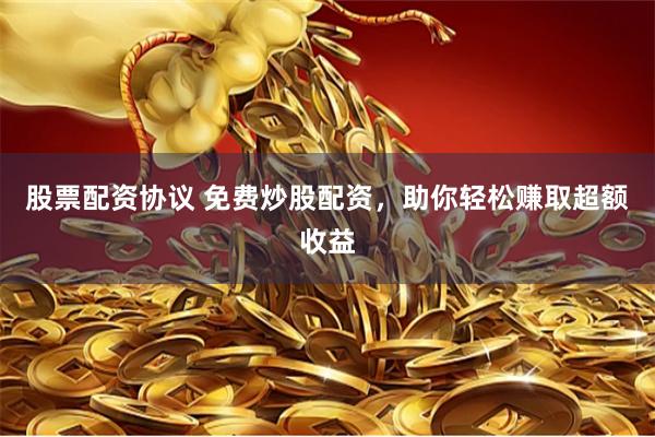股票配资协议 免费炒股配资，助你轻松赚取超额收益