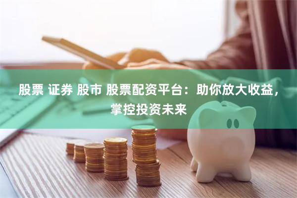 股票 证券 股市 股票配资平台：助你放大收益，掌控投资未来
