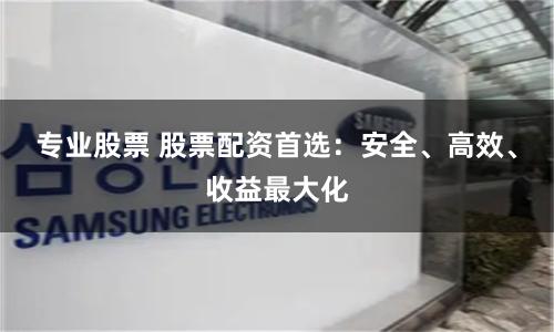 专业股票 股票配资首选：安全、高效、收益最大化