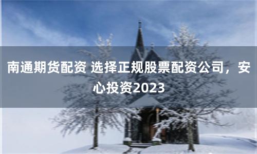 南通期货配资 选择正规股票配资公司，安心投资2023