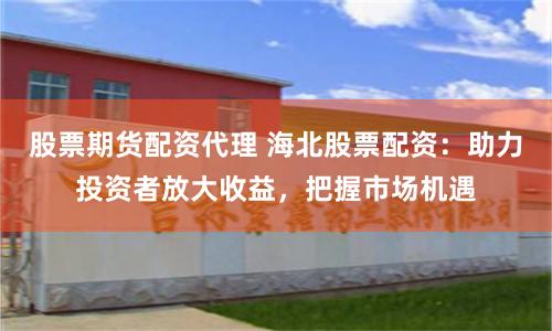 股票期货配资代理 海北股票配资：助力投资者放大收益，把握市场机遇