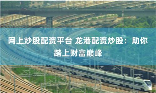 网上炒股配资平台 龙港配资炒股：助你踏上财富巅峰