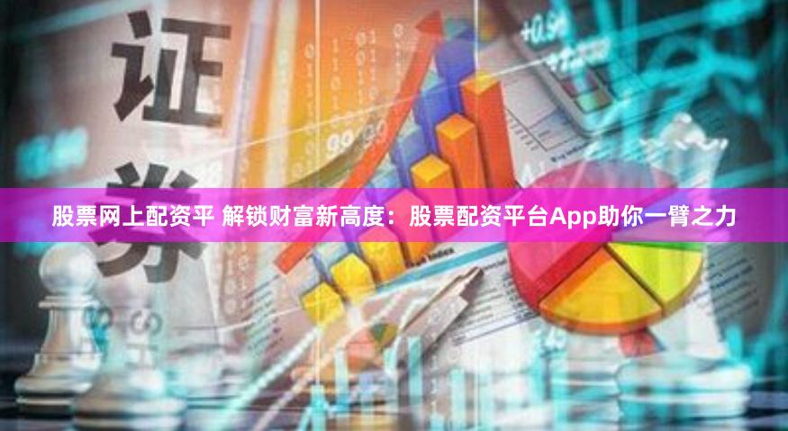 股票网上配资平 解锁财富新高度：股票配资平台App助你一臂之力