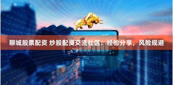 聊城股票配资 炒股配资交流社区：经验分享，风险规避