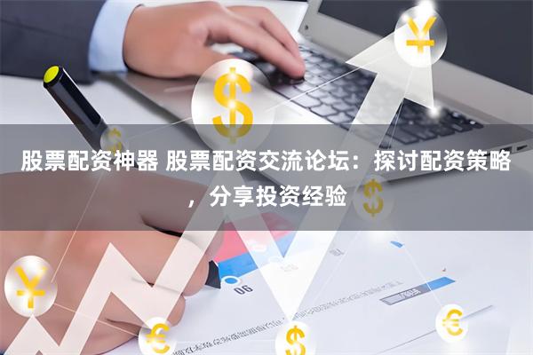 股票配资神器 股票配资交流论坛：探讨配资策略，分享投资经验
