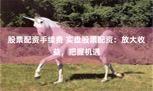 股票配资手续费 实盘股票配资：放大收益，把握机遇