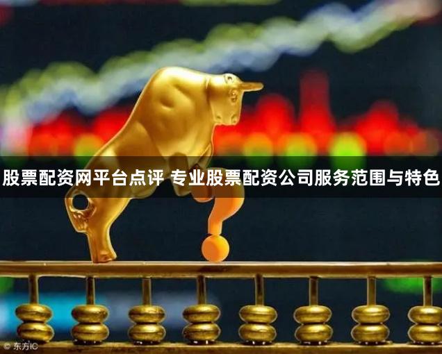 股票配资网平台点评 专业股票配资公司服务范围与特色