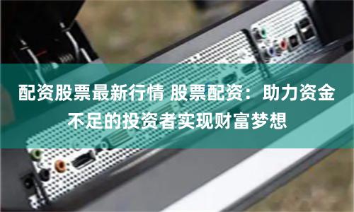 配资股票最新行情 股票配资：助力资金不足的投资者实现财富梦想