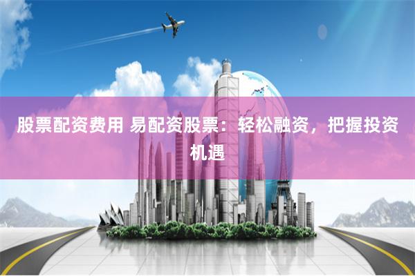 股票配资费用 易配资股票：轻松融资，把握投资机遇