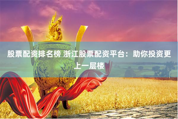 股票配资排名榜 浙江股票配资平台：助你投资更上一层楼