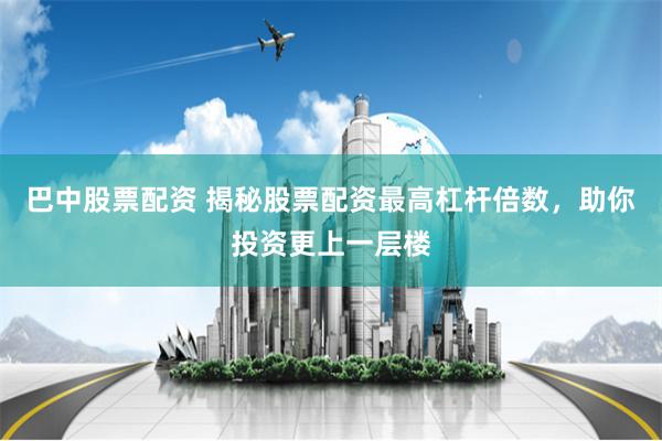巴中股票配资 揭秘股票配资最高杠杆倍数，助你投资更上一层楼