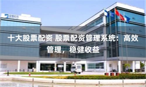 十大股票配资 股票配资管理系统：高效管理，稳健收益