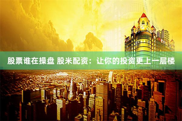 股票谁在操盘 股米配资：让你的投资更上一层楼