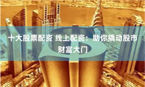 十大股票配资 线上配资：助你撬动股市财富大门