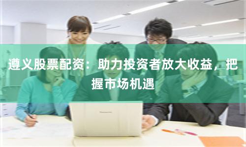 遵义股票配资：助力投资者放大收益，把握市场机遇