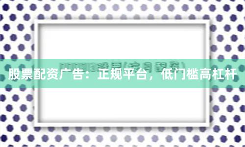 股票配资广告：正规平台，低门槛高杠杆